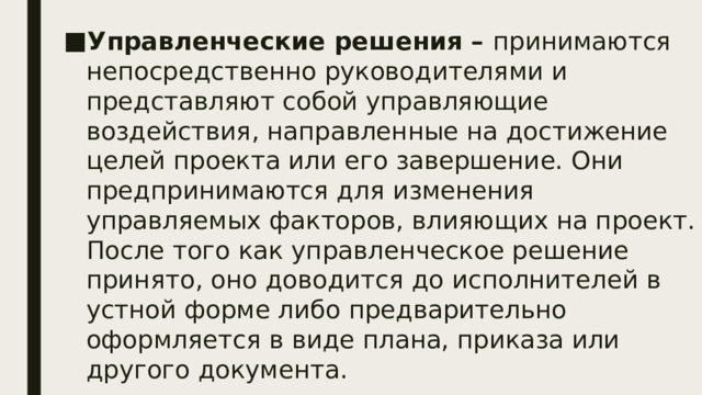 Управленческие решения – принимаются непосредственно руководителями и представляют собой управляющие воздействия, направленные на достижение целей проекта или его завершение. Они предпринимаются для изменения управляемых факторов, влияющих на проект. После того как управленческое решение принято, оно доводится до исполнителей в устной форме либо предварительно оформляется в виде плана, приказа или другого документа. .  