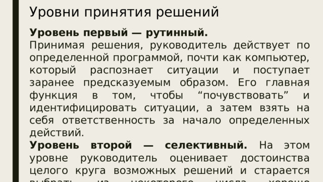 Уровни принятия решений Уровень первый — рутинный. Принимая решения, руководитель действует по определенной программой, почти как компьютер, который распознает ситуации и поступает заранее предсказуемым образом. Его главная функция в том, чтобы “почувствовать” и идентифицировать ситуации, а затем взять на себя ответственность за начало определенных действий. Уровень второй — селективный. На этом уровне руководитель оценивает достоинства целого круга возможных решений и старается выбрать из некоторого числа хорошо отработанных альтернативных наборов действий те, которые лучше всего подходят к данной проблеме.  
