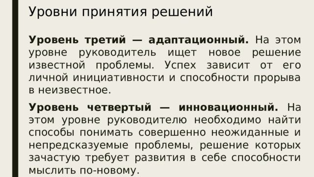 Уровни принятия решений Уровень третий — адаптационный. На этом уровне руководитель ищет новое решение известной проблемы. Успех зависит от его личной инициативности и способности прорыва в неизвестное. Уровень четвертый — инновационный. На этом уровне руководителю необходимо найти способы понимать совершенно неожиданные и непредсказуемые проблемы, решение которых зачастую требует развития в себе способности мыслить по-новому.  