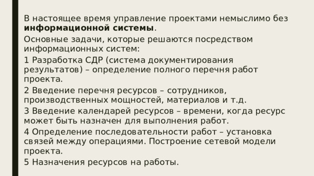 В настоящее время управление проектами немыслимо без информационной системы . Основные задачи, которые решаются посредством информационных систем: 1 Разработка СДР (система документирования результатов) – определение полного перечня работ проекта. 2 Введение перечня ресурсов – сотрудников, производственных мощностей, материалов и т.д. 3 Введение календарей ресурсов – времени, когда ресурс может быть назначен для выполнения работ. 4 Определение последовательности работ – установка связей между операциями. Построение сетевой модели проекта. 5 Назначения ресурсов на работы. 
