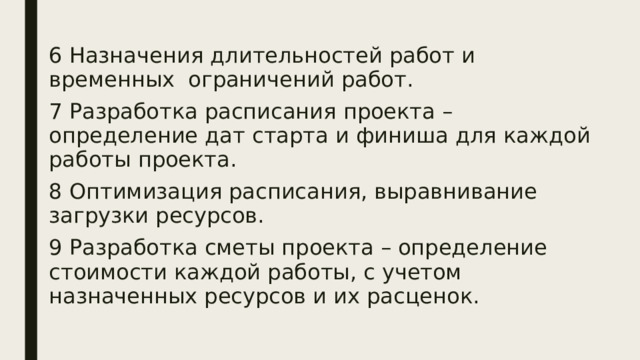 6 Назначения длительностей работ и временных ограничений работ. 7 Разработка расписания проекта – определение дат старта и финиша для каждой работы проекта. 8 Оптимизация расписания, выравнивание загрузки ресурсов. 9 Разработка сметы проекта – определение стоимости каждой работы, с учетом назначенных ресурсов и их расценок. 