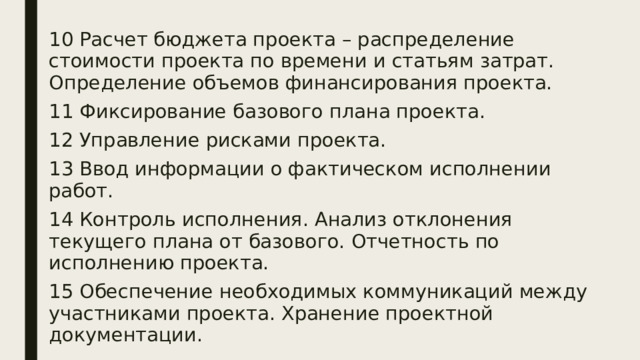 10 Расчет бюджета проекта – распределение стоимости проекта по времени и статьям затрат. Определение объемов финансирования проекта. 11 Фиксирование базового плана проекта. 12 Управление рисками проекта. 13 Ввод информации о фактическом исполнении работ. 14 Контроль исполнения. Анализ отклонения текущего плана от базового. Отчетность по исполнению проекта. 15 Обеспечение необходимых коммуникаций между участниками проекта. Хранение проектной документации. 