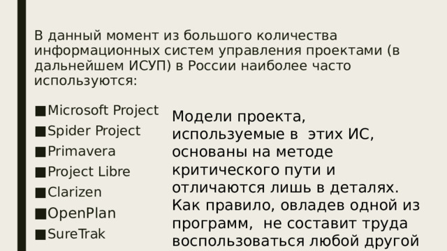 В данный момент из большого количества информационных систем управления проектами (в дальнейшем ИСУП) в России наиболее часто используются: Microsoft Project Spider Project Primavera Project Libre Clarizen OpenPlan SureTrak Модели проекта, используемые в этих ИС, основаны на методе критического пути и отличаются лишь в деталях. Как правило, овладев одной из программ, не составит труда воспользоваться любой другой 