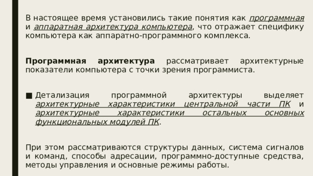 В настоящее время установились такие понятия как программная и аппаратная архитектура компьютера , что отражает специфику компьютера как аппаратно-программного комплекса. Программная архитектура рассматривает архитектурные показатели компьютера с точки зрения программиста. Детализация программной архитектуры выделяет архитектурные характеристики центральной части ПК и архитектурные характеристики остальных основных функциональных модулей ПК . При этом рассматриваются структуры данных, система сигналов и команд, способы адресации, программно-доступные средства, методы управления и основные режимы работы.  