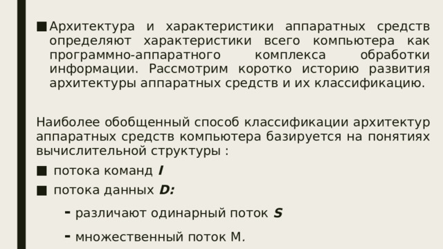 Архитектура и характеристики аппаратных средств определяют характеристики всего компьютера как программно-аппаратного комплекса обработки информации. Рассмотрим коротко историю развития архитектуры аппаратных средств и их классификацию. Наиболее обобщенный способ классификации архитектур аппаратных средств компьютера базируется на понятиях вычислительной структуры :  потока команд I   потока данных D: - различают одинарный поток S  - множественный поток М .  