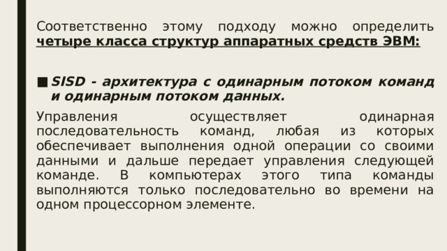 Соответственно этому подходу можно определить четыре класса структур аппаратных средств ЭВМ:  SISD - архитектура с одинарным потоком команд и одинарным потоком данных. Управления осуществляет одинарная последовательность команд, любая из которых обеспечивает выполнения одной операции со своими данными и дальше передает управления следующей команде. В компьютерах этого типа команды выполняются только последовательно во времени на одном процессорном элементе.  