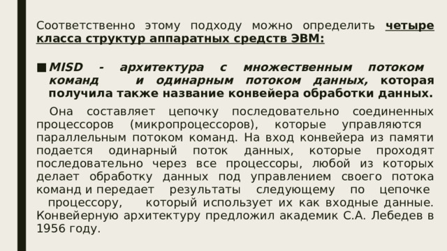 Соответственно этому подходу можно определить четыре класса структур аппаратных средств ЭВМ:  MISD - архитектура с множественным потоком команд и одинарным потоком данных, которая получила также название конвейера обработки данных.  Она составляет цепочку последовательно соединенных процессоров (микропроцессоров), которые управляются параллельным потоком команд. На вход конвейера из памяти подается одинарный поток данных, которые проходят последовательно через все процессоры, любой из которых делает обработку данных под управлением своего потока команд и передает результаты следующему по цепочке процессору, который использует их как входные данные. Конвейерную архитектуру предложил академик С.А. Лебедев в 1956 году.  
