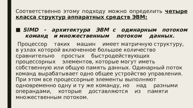 Соответственно этому подходу можно определить четыре класса структур аппаратных средств ЭВМ:   SIMD - архитектура ЭВМ с одинарным потоком команд и множественным потоком данных.  Процессор таких машин имеет матричную структуру, в узлах которой включенное большое количество сравнительно простых быстродействующих процессорных элементов, которые могут иметь собственную или общую память данных. Одинарный поток команд вырабатывает одно общее устройство управления. При этом все процессорные элементы выполняют одновременно одну и ту же команду, но над разными операндами, которые доставляются из памяти множественным потоком.  