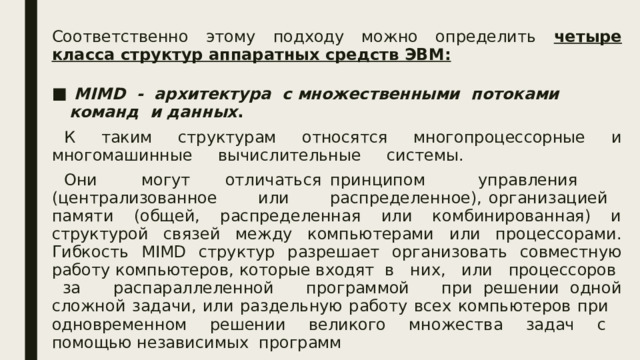 Соответственно этому подходу можно определить четыре класса структур аппаратных средств ЭВМ:   MIMD - архитектура с множественными потоками команд и данных . К таким структурам относятся многопроцессорные и многомашинные вычислительные системы. Они могут отличаться принципом управления (централизованное или распределенное), организацией памяти (общей, распределенная или комбинированная) и структурой связей между компьютерами или процессорами. Гибкость MIMD структур разрешает организовать совместную работу компьютеров, которые входят в них, или процессоров за распараллеленной программой при решении одной сложной задачи, или раздельную работу всех компьютеров при одновременном решении великого множества задач с помощью независимых программ  