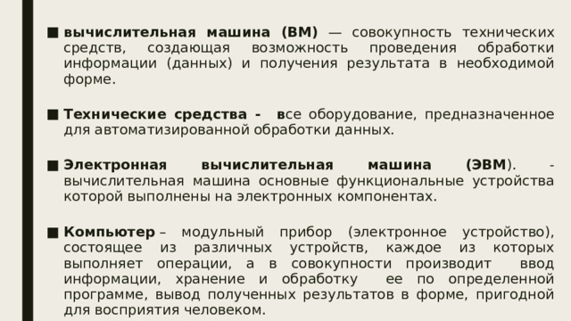 вычислительная машина (ВМ) — совокупность технических средств, создающая возможность проведения обработки информации (данных) и получения результата в необходимой форме. Технические средства - в се оборудование, предназначенное для автоматизированной обработки данных. Электронная вычислительная машина (ЭВМ ). - вычислительная машина основные функциональные устройства которой выполнены на электронных компонентах. Компьютер  – модульный прибор (электронное устройство), состоящее из различных устройств, каждое из которых выполняет операции, а в совокупности производит ввод информации, хранение и обработку ее по определенной программе, вывод полученных результатов в форме, пригодной для восприятия человеком. 