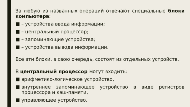 За любую из названных операций отвечают специальные блоки компьютера : – устройства ввода информации; – центральный процессор; – запоминающие устройства; – устройства вывода информации. Все эти блоки, в свою очередь, состоят из отдельных устройств. В центральный процессор могут входить: арифметико-логическое устройство, внутреннее запоминающее устройство в виде регистров процессора и кэш-памяти, управляющее устройство. 