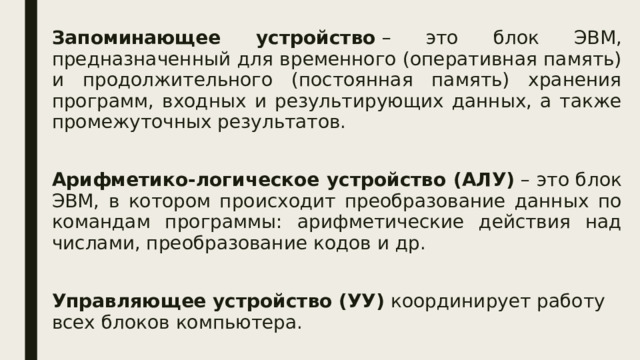 Запоминающее устройство  – это блок ЭВМ, предназначенный для временного (оперативная память) и продолжительного (постоянная память) хранения программ, входных и результирующих данных, а также промежуточных результатов. Арифметико-логическое устройство (АЛУ)  – это блок ЭВМ, в котором происходит преобразование данных по командам программы: арифметические действия над числами, преобразование кодов и др. Управляющее устройство (УУ)  координирует работу всех блоков компьютера. 