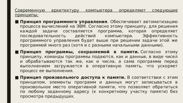Современную архитектуру компьютера определяют следующие принципы: Принцип программного управления . Обеспечивает автоматизацию процесса вычислений на ЭВМ. Согласно этому принципу, для решения каждой задачи составляется программа, которая определяет последовательность действий компьютера. Эффективность программного управления будет выше при решении задачи этой же программой много раз (хотя и с разными начальными данными). Принцип программы, сохраняемой в памяти.  Согласно этому принципу, команды программы подаются, как и данные, в виде чисел и обрабатываются так же, как и числа, а сама программа перед выполнением загружается в оперативную память, что ускоряет процесс ее выполнения. Принцип произвольного доступа к памяти.  В соответствии с этим принципом, элементы программ и данных могут записываться в произвольное место оперативной памяти, что позволяет обратиться по любому заданному адресу (к конкретному участку памяти) без просмотра предыдущих. 