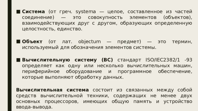 Система (от греч. systema — целое, составленное из частей соединение) — это совокупность элементов (объектов), взаимодействующих друг с другом, образующих определенную целостность, единство. Объект (от лат. objectum — предмет) — это термин, используемый для обозначения элементов системы. Вычислительную систему (ВС) стандарт ISO/IEC2382/1 -93 определяет как одну или несколько вычислительных машин, периферийное оборудование и программное обеспечение, которые выполняют обработку данных. Вычислительная система состоит из связанных между собой средств вычислительной техники, содержащих не менее двух основных процессоров, имеющих общую память и устройство ввода-вывода. 