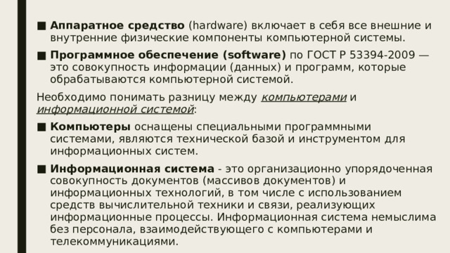 Аппаратное средство (hardware) включает в себя все внешние и внутренние физические компоненты компьютерной системы. Программное обеспечение (software) по ГОСТ Р 53394-2009 — это совокупность информации (данных) и программ, которые обрабатываются компьютерной системой. Необходимо понимать разницу между компьютерами и информационной системой : Компьютеры оснащены специальными программными системами, являются технической базой и инструментом для информационных систем. Информационная система - это организационно упорядоченная совокупность документов (массивов документов) и информационных технологий, в том числе с использованием средств вычислительной техники и связи, реализующих информационные процессы. Информационная система немыслима без персонала, взаимодействующего с компьютерами и телекоммуникациями. 