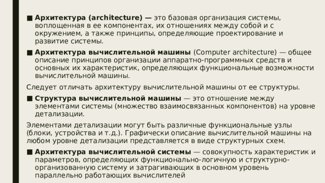 Архитектура (architecture) — это базовая организация системы, воплощенная в ее компонентах, их отношениях между собой и с окружением, а также принципы, определяющие проектирование и развитие системы. Архитектура вычислительной машины (Computer architecture) — общее описание принципов организации аппаратно-программных средств и основных их характеристик, определяющих функциональные возможности вычислительной машины. Следует отличать архитектуру вычислительной машины от ее структуры. Структура вычислительной машины — это отношение между элементами системы (множество взаимосвязанных компонентов) на уровне детализации. Элементами детализации могут быть различные функциональные узлы (блоки, устройства и т.д.). Графически описание вычислительной машины на любом уровне детализации представляется в виде структурных схем. Архитектура вычислительной системы — совокупность характеристик и параметров, определяющих функционально-логичную и структурно-организованную систему и затрагивающих в основном уровень параллельно работающих вычислителей  