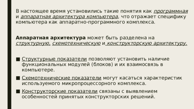 В настоящее время установились такие понятия как программная и аппаратная архитектура компьютера , что отражает специфику компьютера как аппаратно-программного комплекса. Аппаратная архитектура может быть разделена на структурную,  схемотехническую и конструкторскую архитектуру. Структурные показатели позволяют установить наличие функциональных модулей (блоков) и их взаимосвязь в компьютере. Схемотехнические показатели могут касаться характеристик используемого микропроцессорного комплекса. Конструкторские показатели связаны с выявлением особенностей принятых конструкторских решений.  