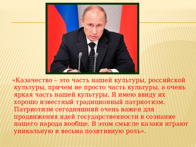  «Казачество – это часть нашей культуры, российской культуры, причем не просто часть культуры, а очень яркая часть нашей культуры. Я имею ввиду их хорошо известный традиционный патриотизм. Патриотизм сегодняшний очень важен для продвижения идей государственности в сознание нашего народа вообще. В этом смысле казаки играют уникальную и весьма позитивную роль». 