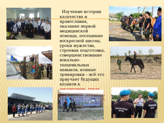  Изучение истории казачества и православия, оказание первой медицинской помощи, посещение воскресной школы, уроки мужества, строевая подготовка, совершенствование вокально-танцевальных навыков, конные тренировки – всё это приучает будущих казаков к дисциплине, труду, патриотизму, спорту, казачьим традициям, ремеслам.  