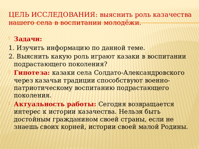 Цель исследования: выяснить роль казачества нашего села в воспитании молодёжи.   Задачи: 1. Изучить информацию по данной теме. 2. Выяснить какую роль играют казаки в воспитании подрастающего поколения? Гипотеза:  казаки села Солдато-Александровского через казачьи традиции способствуют военно-патриотическому воспитанию подрастающего поколения. Актуальность работы: Сегодня возвращается интерес к истории казачества. Нельзя быть достойным гражданином своей страны, если не знаешь своих корней, истории своей малой Родины. 
