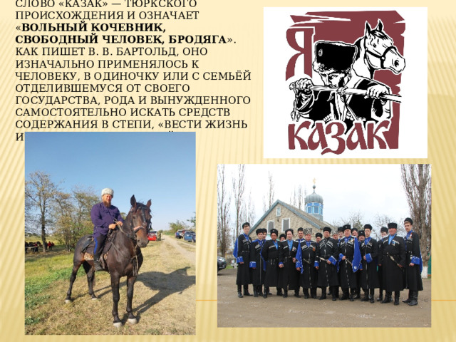 Слово «казак» — тюркского происхождения и означает « вольный кочевник, свободный человек, бродяга ». Как пишет В. В. Бартольд, оно изначально применялось к человеку, в одиночку или с семьёй отделившемуся от своего государства, рода и вынужденного самостоятельно искать средств содержания в степи, «вести жизнь искателя приключений». 