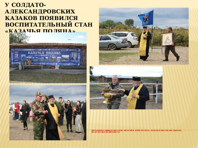 У солдато-александровских казаков появился воспитательный стан «Казачья поляна»…      Ни хлебом единым мы сыты, Но если в душе пустота, То будем мы так же забыты-  Не будет над нами креста!     