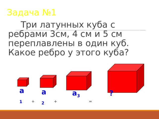 Задача №1  Три латунных куба с ребрами 3см, 4 см и 5 см переплавлены в один куб. Какое ребро у этого куба?  + + = a 1 a 2 a 3 ? 