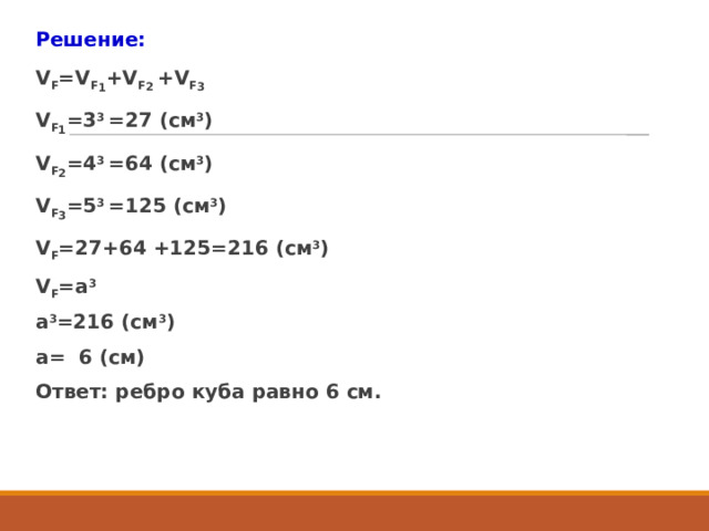 Решение: V F =V F 1 +V F 2 +V F 3 V F 1 =3 3 =27 (см 3 ) V F 2 =4 3 =64 (см 3 ) V F 3 =5 3 =125 (см 3 ) V F =27+64 +125=216 (см 3 ) V F =а 3 а 3 =216 (см 3 ) а= 6 (см) Ответ: ребро куба равно 6 см. 
