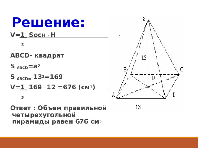 Решение: V= 1 Sосн . H  3 ABCD- квадрат S ABCD =a 2  S ABCD= 13 2 =169 V= 1 169 . 12 =676 (см 3 )  3 Ответ : Объем правильной четырехугольной пирамиды равен 676 см 3  