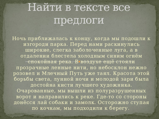 Найти в тексте все предлоги Ночь приближалась к концу, когда мы подошли к изгороди парка. Перед нами раскинулись широкие, слегка заболоченные луга, а в отдалении блестела холодным синим огнём спокойная река. В воздухе ещё стояли прозрачные ленные нити, но небосклон нежно розовел и Млечный Путь уже таял. Красота этой борьбы света, лунной ночи и молодой зари была достойна кисти лучшего художника. Очарованные, мы вышли из полуразрушенных ворот и направились к реке. Где-то со стороны донёсся лай собаки и замолк. Осторожно ступая по кочкам, мы подходили к берегу.  
