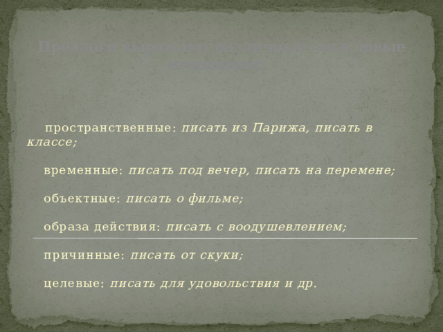 Предлоги выражают различные смысловые отношения:           пространственные:  писать из Парижа, писать в классе;         временные:  писать под вечер, писать на перемене;         объектные:  писать о фильме;         образа действия:  писать с воодушевлением;         причинные:  писать от скуки;         целевые:  писать для удовольствия и др.       