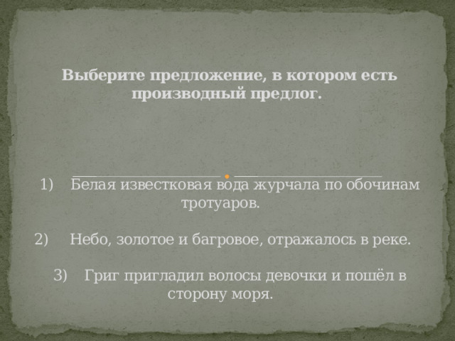 Выберите предложение, в котором есть производный предлог.             1)    Белая известковая вода журчала по обочинам тротуаров.       2)     Небо, золотое и багровое, отражалось в реке.      3)    Григ пригладил волосы девочки и пошёл в сторону моря.       