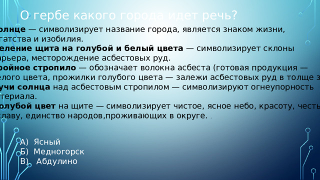 О гербе какого города идет речь? А) Ясный Б) Медногорск В) Абдулино Солнце  — символизирует название города, является знаком жизни, богатства и изобилия. Деление щита на голубой и белый цвета  — символизирует склоны карьера, месторождение асбестовых руд. Тройное стропило  — обозначает волокна асбеста (готовая продукция —  белого цвета, прожилки голубого цвета — залежи асбестовых руд в толще земли).  Лучи солнца  над асбестовым стропилом — символизируют огнеупорность материала.  Голубой цвет  на щите — символизирует чистое, ясное небо, красоту, честь и славу, единство народов,проживающих в округе.  . 