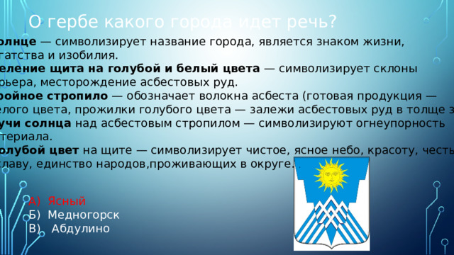 О гербе какого города идет речь? А) Ясный Б) Медногорск В) Абдулино Солнце  — символизирует название города, является знаком жизни, богатства и изобилия. Деление щита на голубой и белый цвета  — символизирует склоны карьера, месторождение асбестовых руд. Тройное стропило  — обозначает волокна асбеста (готовая продукция —  белого цвета, прожилки голубого цвета — залежи асбестовых руд в толще земли).  Лучи солнца  над асбестовым стропилом — символизируют огнеупорность материала.  Голубой цвет  на щите — символизирует чистое, ясное небо, красоту, честь и славу, единство народов,проживающих в округе.  . 