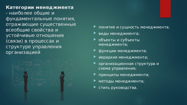 Категории менеджмента - наиболее общие и фундаментальные понятия, отражающие существенные всеобщие свойства и устойчивые отношения (связи) в процессах и структуре управления организацией понятие и сущность менеджмента; виды менеджмента; объекты и субъекты менеджмента; функции менеджмента; иерархия менеджмента; организационная структура и схема управления; принципы менеджмента; методы менеджмента; стиль руководства. 