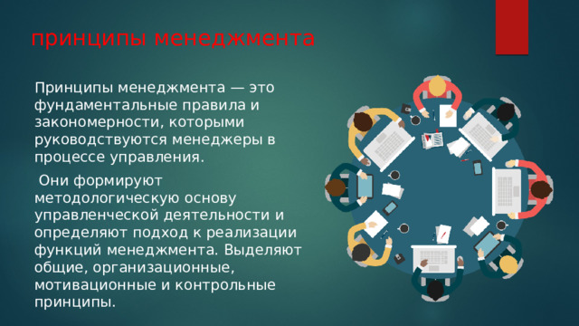 принципы менеджмента Принципы менеджмента — это фундаментальные правила и закономерности, которыми руководствуются менеджеры в процессе управления.  Они формируют методологическую основу управленческой деятельности и определяют подход к реализации функций менеджмента. Выделяют общие, организационные, мотивационные и контрольные принципы. 