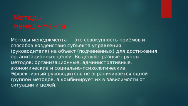Методы менеджмента Методы менеджмента — это совокупность приёмов и способов воздействия субъекта управления (руководителя) на объект (подчинённых) для достижения организационных целей. Выделяют разные группы методов: организационные, административные, экономические и социально-психологические. Эффективный руководитель не ограничивается одной группой методов, а комбинирует их в зависимости от ситуации и целей. 