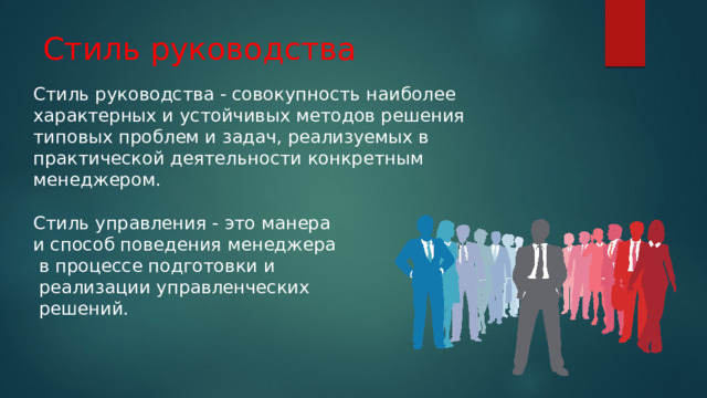 Стиль руководства Стиль руководства - совокупность наиболее характерных и устойчивых методов решения типовых проблем и задач, реализуемых в практической деятельности конкретным менеджером. Стиль управления - это манера и способ поведения менеджера  в процессе подготовки и  реализации управленческих  решений. 