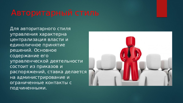 Авторитарный стиль Для авторитарного стиля управления характерна централизация власти и единоличное принятие решений. Основное содержание его управленческой деятельности состоит из приказов и распоряжений, ставка делается на администрирование и ограниченные контакты с подчиненными. 