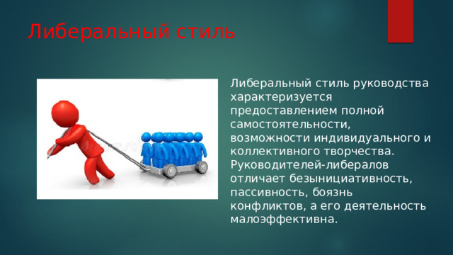 Либеральный стиль Либеральный стиль руководства характеризуется предоставлением полной самостоятельности, возможности индивидуального и коллективного творчества. Руководителей-либералов отличает безынициативность, пассивность, боязнь конфликтов, а его деятельность малоэффективна. 