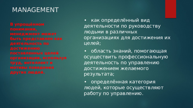 MANAGEMENT •  как определённый вид деятельности по руководству людьми в различных организациях для достижения их целей; •  область знаний, помогающая осуществить профессиональную деятельность по управлению достижением желаемого результата; •  определённая категория людей, которые осуществляют работу по управлению. В упрощённом понимании, менеджмент может быть представлен как деятельность по достижению поставленных целей организации, используя труд, интеллект и мотивы поведения других людей. 