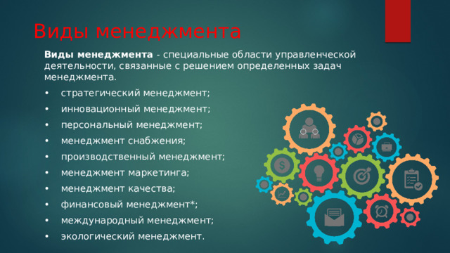  Виды менеджмента Виды менеджмента - специальные области управленческой деятельности, связанные с решением определенных задач менеджмента. •  стратегический менеджмент; •  инновационный менеджмент; •  персональный менеджмент; •  менеджмент снабжения; •  производственный менеджмент; •  менеджмент маркетинга; •  менеджмент качества; •  финансовый менеджмент*; •  международный менеджмент; •  экологический менеджмент. 