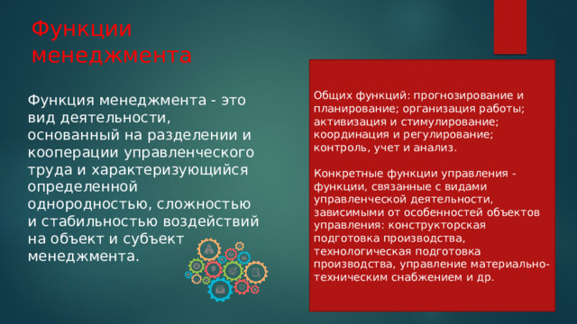 Функции менеджмента Общих функций: прогнозирование и планирование; организация работы; активизация и стимулирование; координация и регулирование; контроль, учет и анализ. Конкретные функции управления - функции, связанные с видами управленческой деятельности, зависимыми от особенностей объектов управления: конструкторская подготовка производства, технологическая подготовка производства, управление материально-техническим снабжением и др. Функция менеджмента - это вид деятельности, основанный на разделении и кооперации управленческого труда и характеризующийся определенной однородностью, сложностью и стабильностью воздействий на объект и субъект менеджмента. 