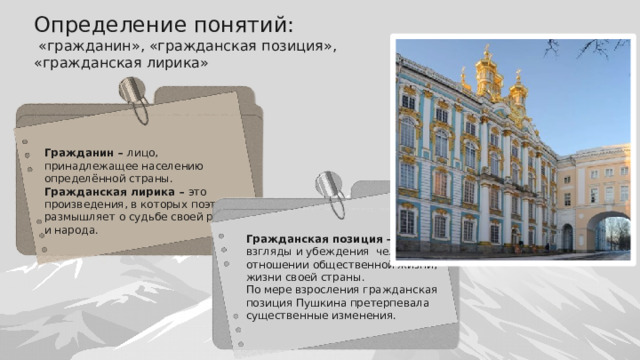 Определение понятий:  «гражданин», «гражданская позиция», «гражданская лирика» Гражданин – лицо, принадлежащее населению определённой страны. Гражданская лирика – это произведения, в которых поэт размышляет о судьбе своей родины и народа. Гражданская позиция – взгляды и убеждения человека в отношении общественной жизни, жизни своей страны. По мере взросления гражданская позиция Пушкина претерпевала существенные изменения. 