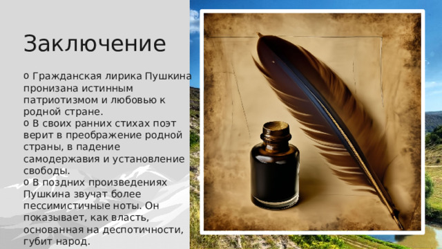 Заключение  Гражданская лирика Пушкина пронизана истинным патриотизмом и любовью к родной стране.  В своих ранних стихах поэт верит в преображение родной страны, в падение самодержавия и установление свободы.  В поздних произведениях Пушкина звучат более пессимистичные ноты. Он показывает, как власть, основанная на деспотичности, губит народ. 