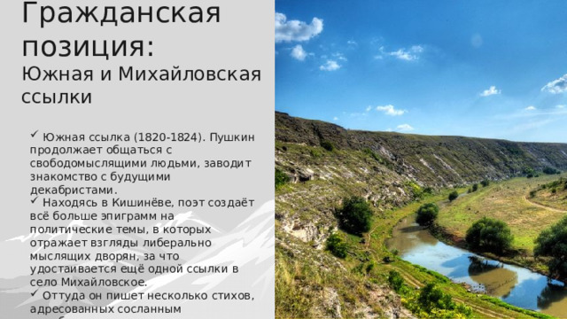 Гражданская позиция:  Южная и Михайловская ссылки  Южная ссылка (1820-1824). Пушкин продолжает общаться с свободомыслящими людьми, заводит знакомство с будущими декабристами.  Находясь в Кишинёве, поэт создаёт всё больше эпиграмм на политические темы, в которых отражает взгляды либерально мыслящих дворян, за что удостаивается ещё одной ссылки в село Михайловское.  Оттуда он пишет несколько стихов, адресованных сосланным декабристам, в которых пытается их поддержать. 