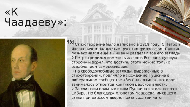 «К Чаадаеву»:    история создания  Стихотворение было написано в 1818 году. С Петром Яковлевичем Чаадаевым, русским философом, Пушкин познакомился ещё в Лицее и разделял все его взгляды.  Петр стремился изменить жизнь в России в лучшую сторону и верил, что достичь этого можно только ослаблением самодержавия.  На свободолюбивые взгляды, выраженные в стихотворении, повлияло нахождение Пушкина в либеральном сообществе «Зелёная лампа», которое занималось открытой критикой царской власти.  За слишком вольные стихи Пушкина хотели сослать в Сибирь. Но благодаря хлопотам Чаадаева, имевшего связи при царском дворе, поэта сослали на юг. 