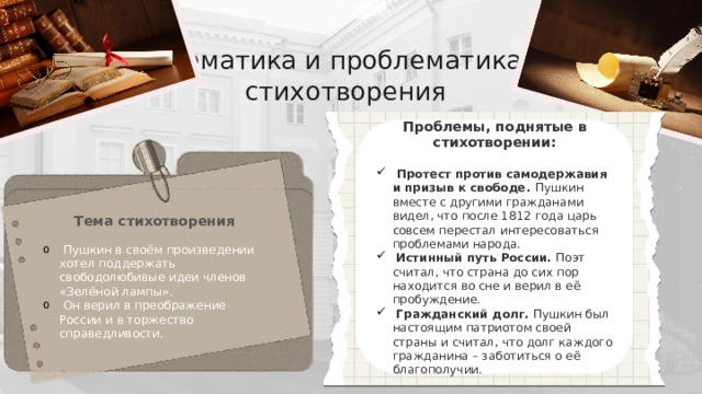 Тематика и проблематика стихотворения Проблемы, поднятые в стихотворении:   Протест против самодержавия и призыв к свободе. Пушкин вместе с другими гражданами видел, что после 1812 года царь совсем перестал интересоваться проблемами народа.  Истинный путь России. Поэт считал, что страна до сих пор находится во сне и верил в её пробуждение.  Гражданский долг. Пушкин был настоящим патриотом своей страны и считал, что долг каждого гражданина – заботиться о её благополучии. Тема стихотворения   Пушкин в своём произведении хотел поддержать свободолюбивые идеи членов «Зелёной лампы».  Он верил в преображение России и в торжество справедливости. 