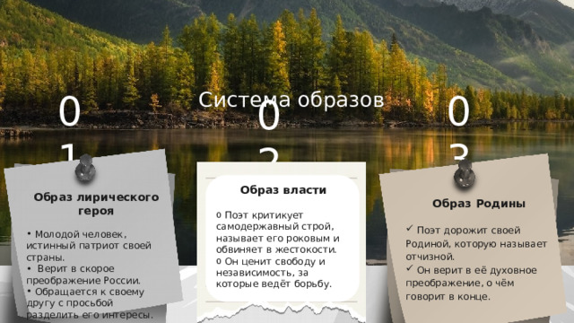 Система образов 01 03 02 Образ власти  Поэт критикует самодержавный строй, называет его роковым и обвиняет в жестокости.  Он ценит свободу и независимость, за которые ведёт борьбу. Образ лирического героя  Молодой человек, истинный патриот своей страны.  Верит в скорое преображение России.  Обращается к своему другу с просьбой разделить его интересы. Образ Родины  Поэт дорожит своей Родиной, которую называет отчизной.  Он верит в её духовное преображение, о чём говорит в конце. 