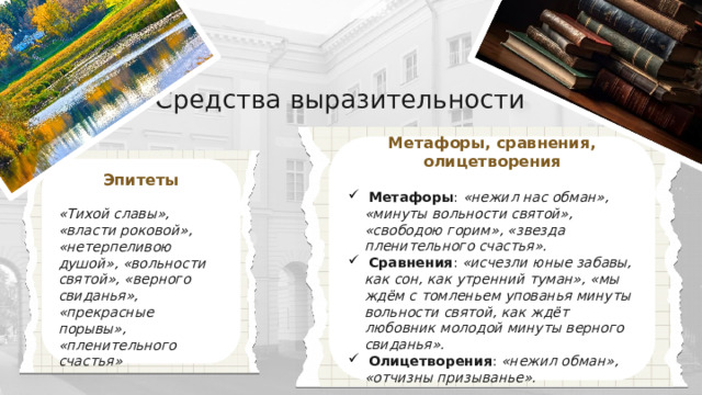 Средства выразительности Метафоры, сравнения, олицетворения   Метафоры : «нежил нас обман», «минуты вольности святой», «свободою горим», «звезда пленительного счастья».  Сравнения : «исчезли юные забавы, как сон, как утренний туман», «мы ждём с томленьем упованья минуты вольности святой, как ждёт любовник молодой минуты верного свиданья».  Олицетворения : «нежил обман», «отчизны призыванье».  Эпитеты  «Тихой славы», «власти роковой», «нетерпеливою душой», «вольности святой», «верного свиданья», «прекрасные порывы», «пленительного счастья» 